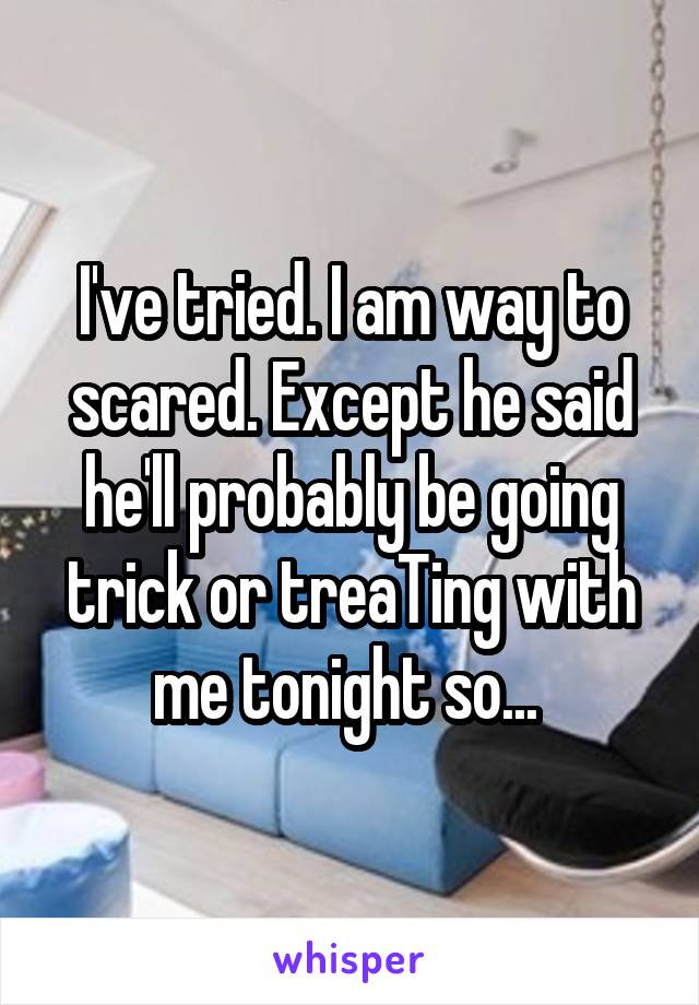 I've tried. I am way to scared. Except he said he'll probably be going trick or treaTing with me tonight so... 