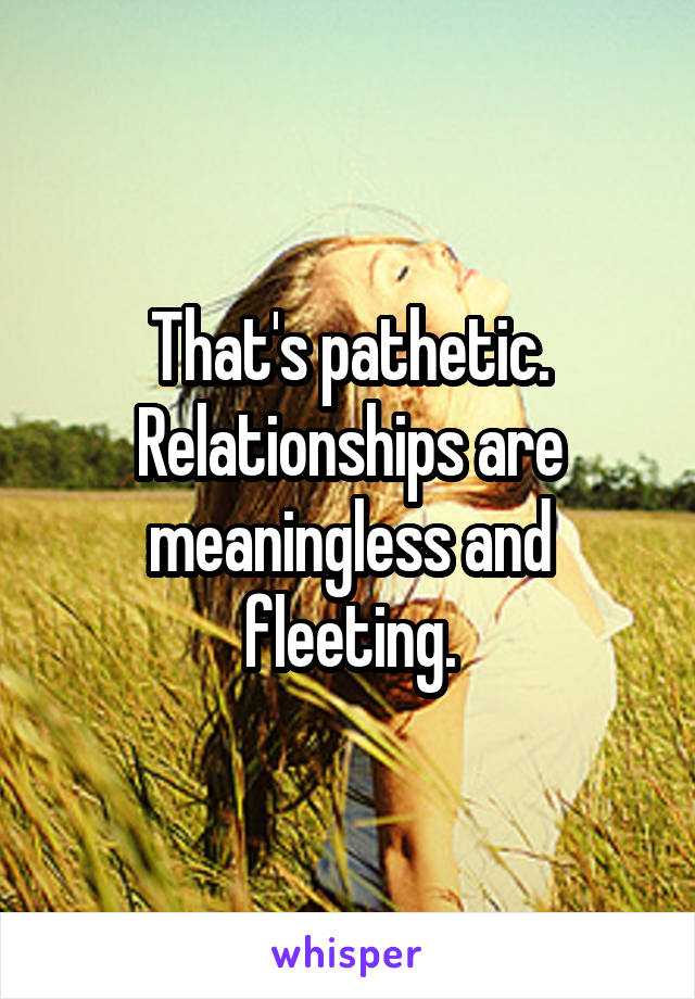 That's pathetic. Relationships are meaningless and fleeting.