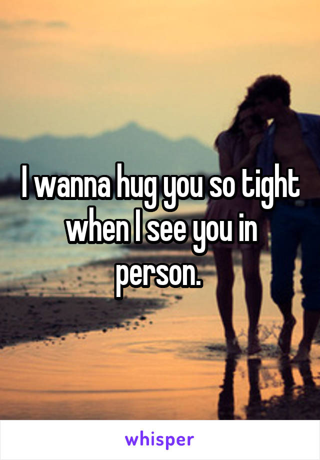 I wanna hug you so tight when I see you in person. 