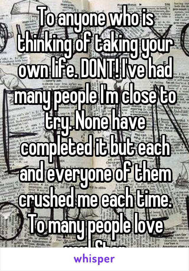 To anyone who is thinking of taking your own life. DONT! I've had many people I'm close to try. None have completed it but each and everyone of them crushed me each time. To many people love you! Stop