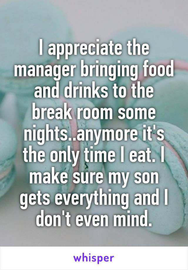 I appreciate the manager bringing food and drinks to the break room some nights..anymore it's the only time I eat. I make sure my son gets everything and I don't even mind.