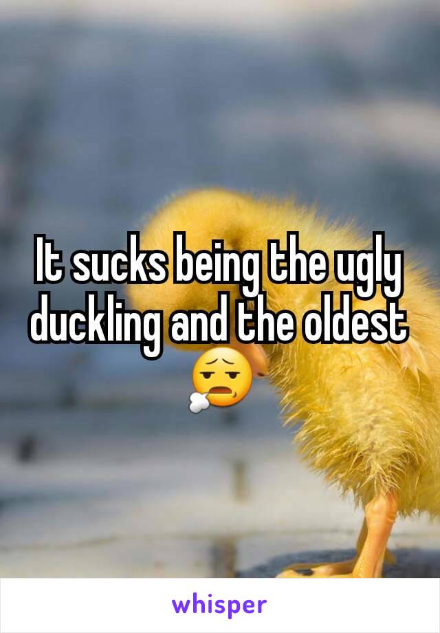 It sucks being the ugly duckling and the oldest 😧