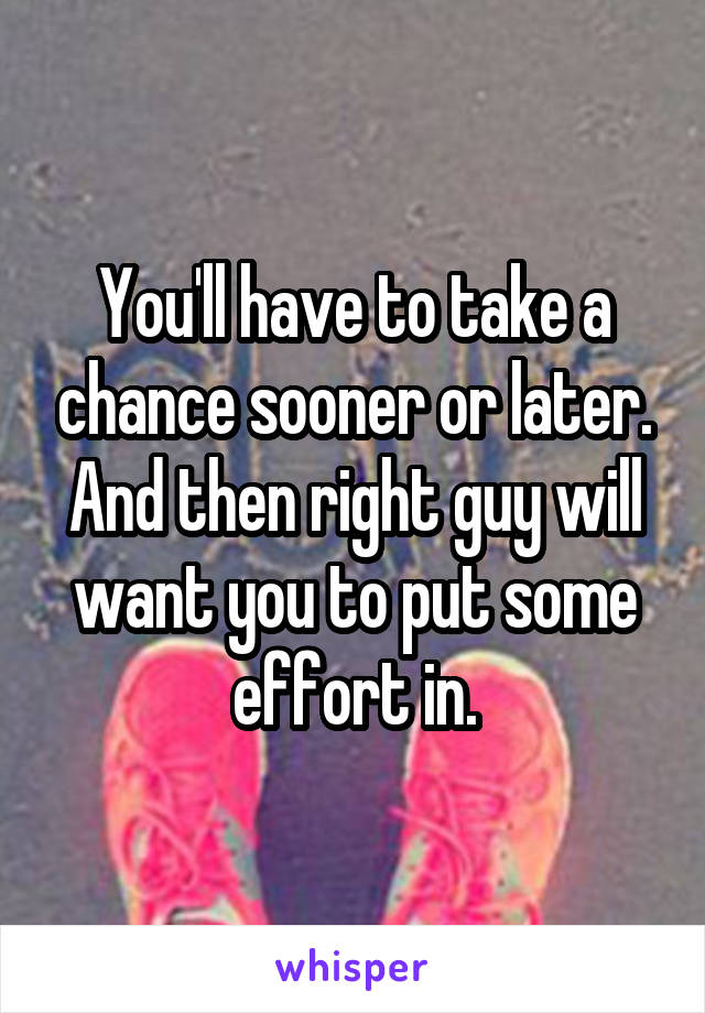 You'll have to take a chance sooner or later. And then right guy will want you to put some effort in.