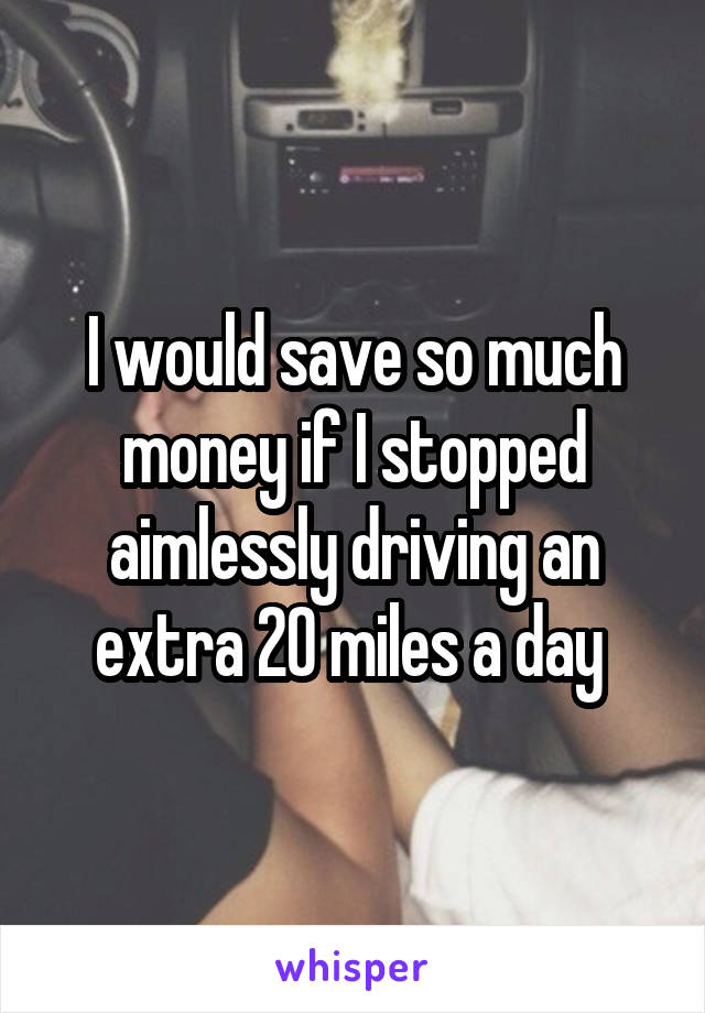 I would save so much money if I stopped aimlessly driving an extra 20 miles a day 