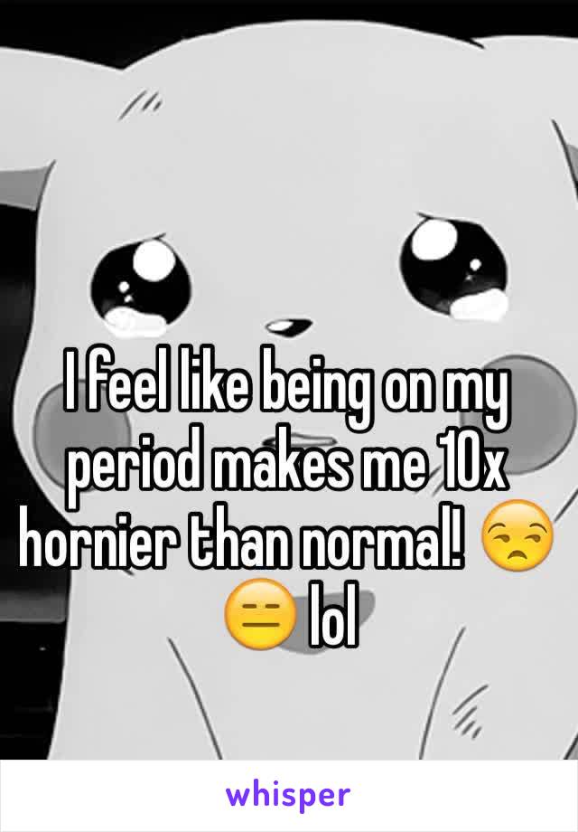 I feel like being on my period makes me 10x hornier than normal! 😒😑 lol