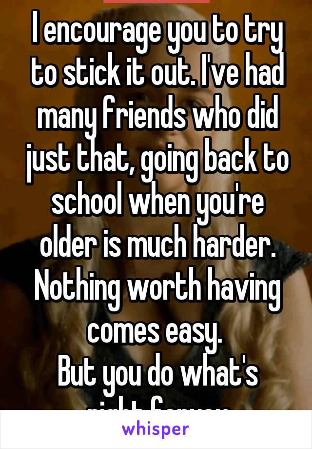 I encourage you to try to stick it out. I've had many friends who did just that, going back to school when you're older is much harder. Nothing worth having comes easy. 
But you do what's right foryou