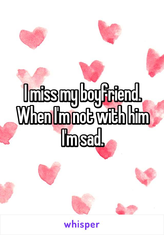 I miss my boyfriend. When I'm not with him I'm sad.