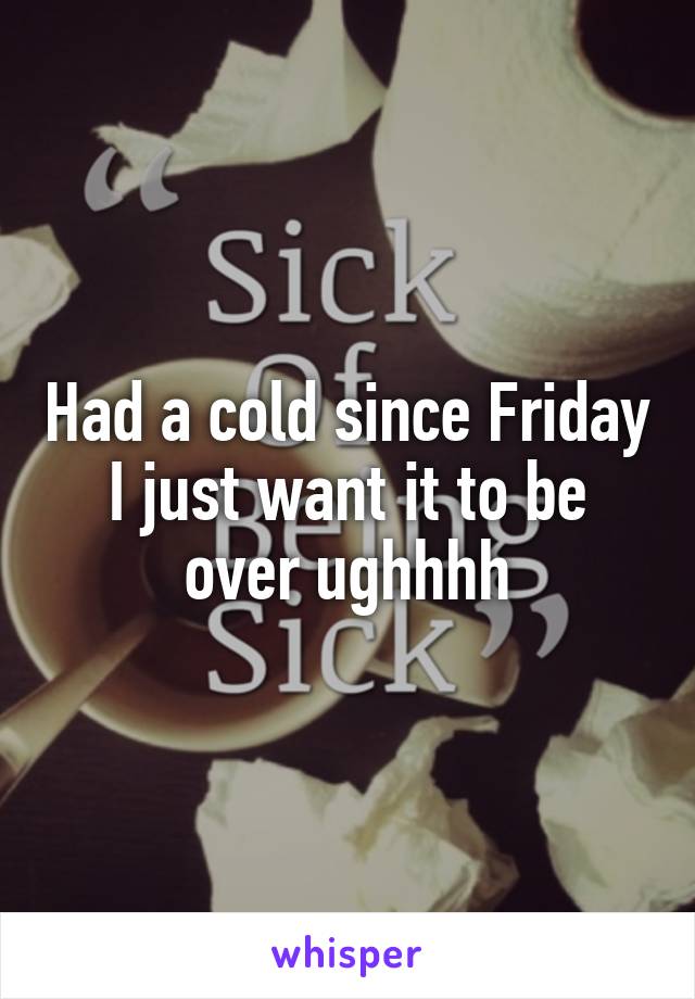 Had a cold since Friday I just want it to be over ughhhh