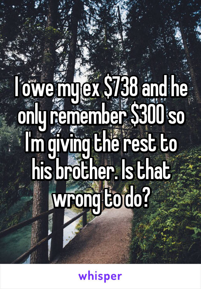 I owe my ex $738 and he only remember $300 so I'm giving the rest to his brother. Is that wrong to do?