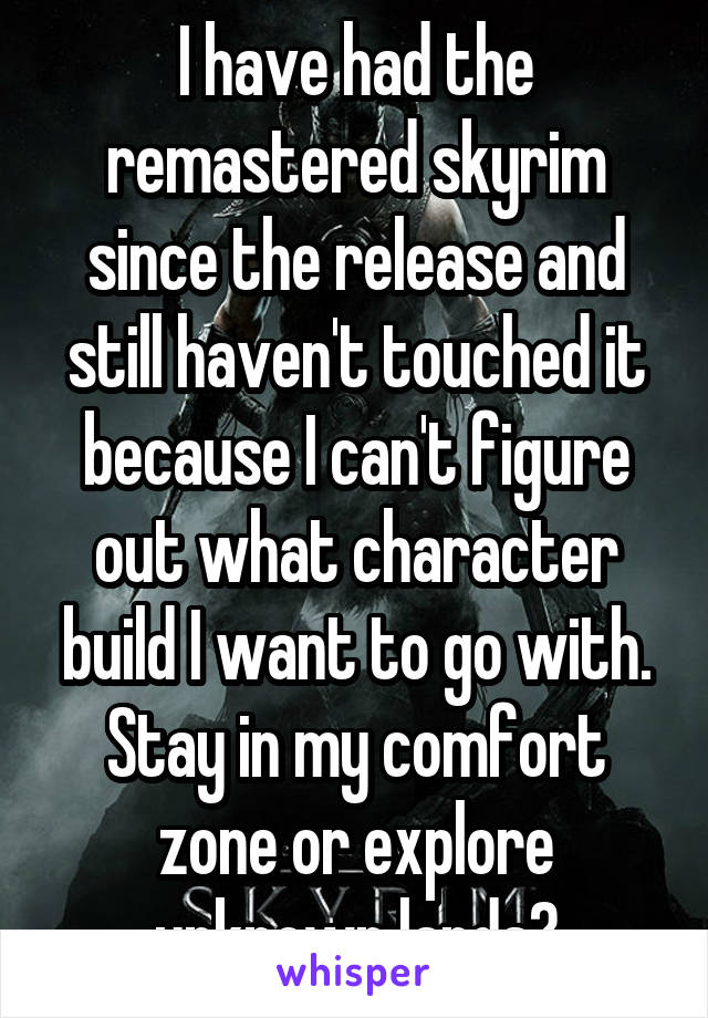 I have had the remastered skyrim since the release and still haven't touched it because I can't figure out what character build I want to go with. Stay in my comfort zone or explore unknown lands?