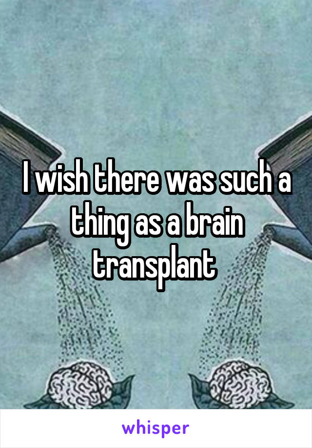 I wish there was such a thing as a brain transplant 