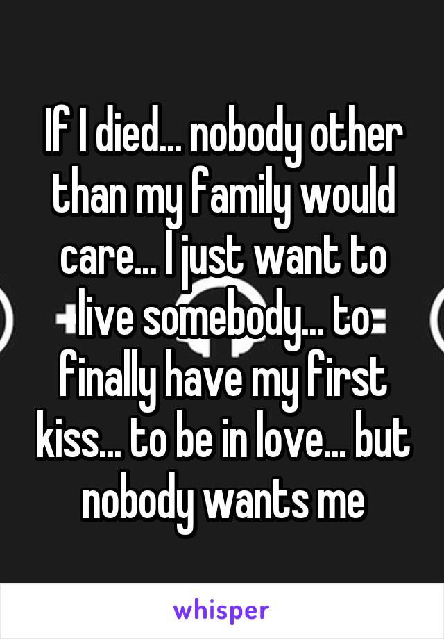 If I died... nobody other than my family would care... I just want to live somebody... to finally have my first kiss... to be in love... but nobody wants me