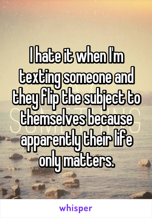 I hate it when I'm texting someone and they flip the subject to themselves because apparently their life only matters.