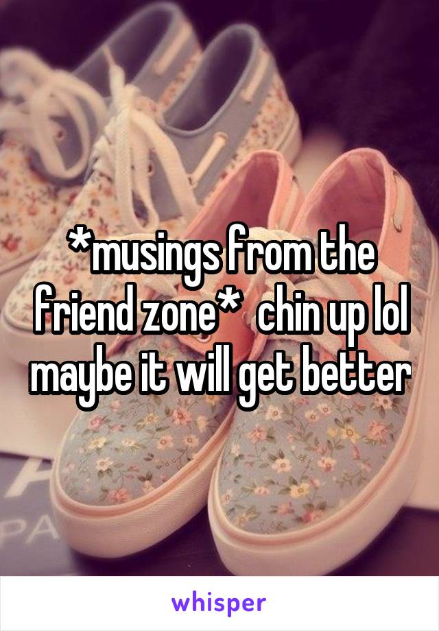 *musings from the friend zone*  chin up lol maybe it will get better