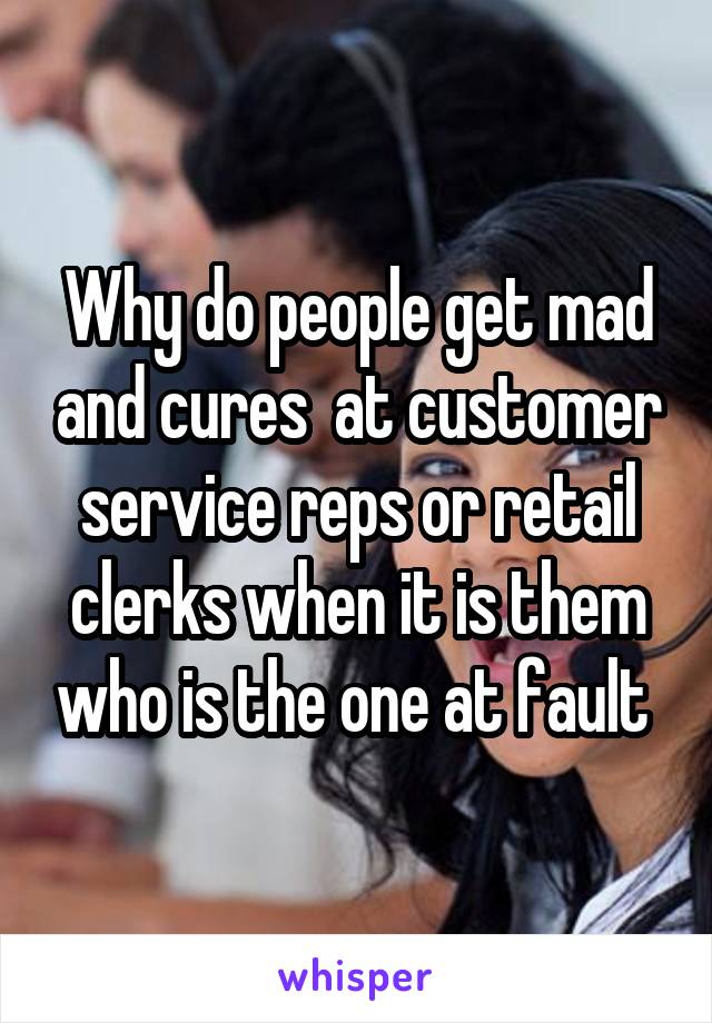 Why do people get mad and cures  at customer service reps or retail clerks when it is them who is the one at fault 