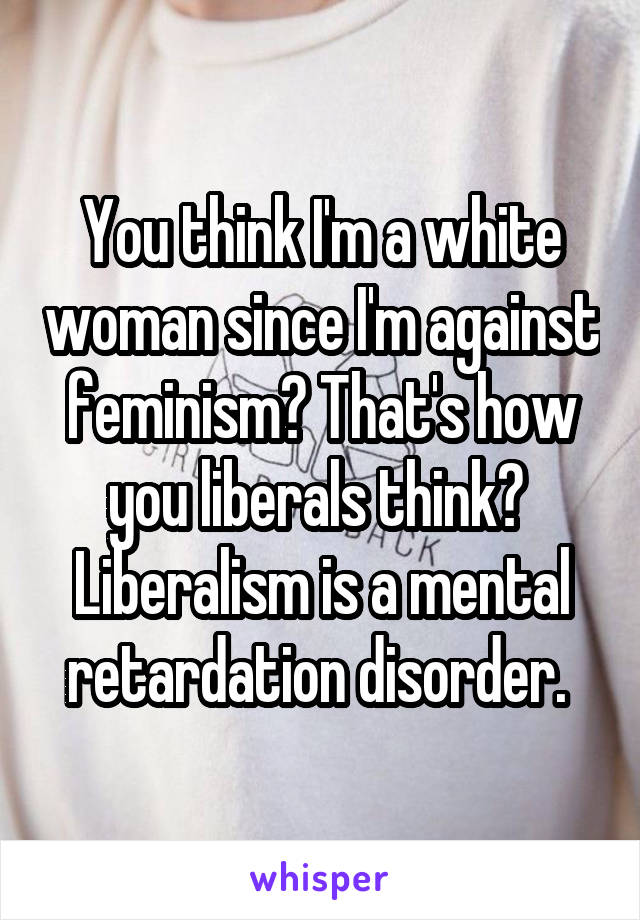 You think I'm a white woman since I'm against feminism? That's how you liberals think? 
Liberalism is a mental retardation disorder. 