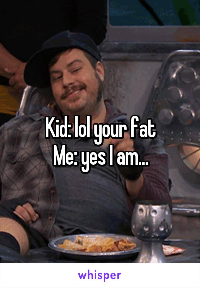 Kid: lol your fat
Me: yes I am...