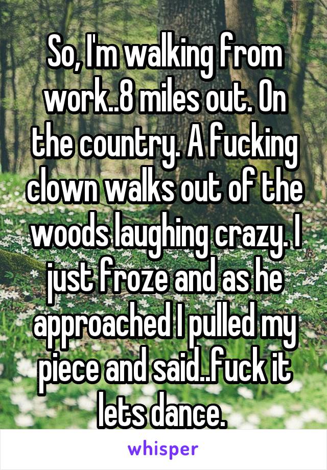 So, I'm walking from work..8 miles out. On the country. A fucking clown walks out of the woods laughing crazy. I just froze and as he approached I pulled my piece and said..fuck it lets dance. 