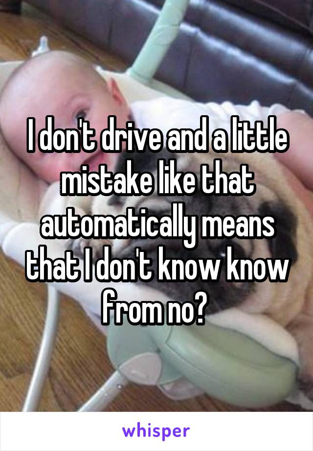 I don't drive and a little mistake like that automatically means that I don't know know from no? 