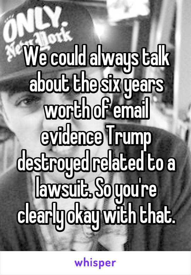 We could always talk about the six years worth of email evidence Trump destroyed related to a lawsuit. So you're clearly okay with that.