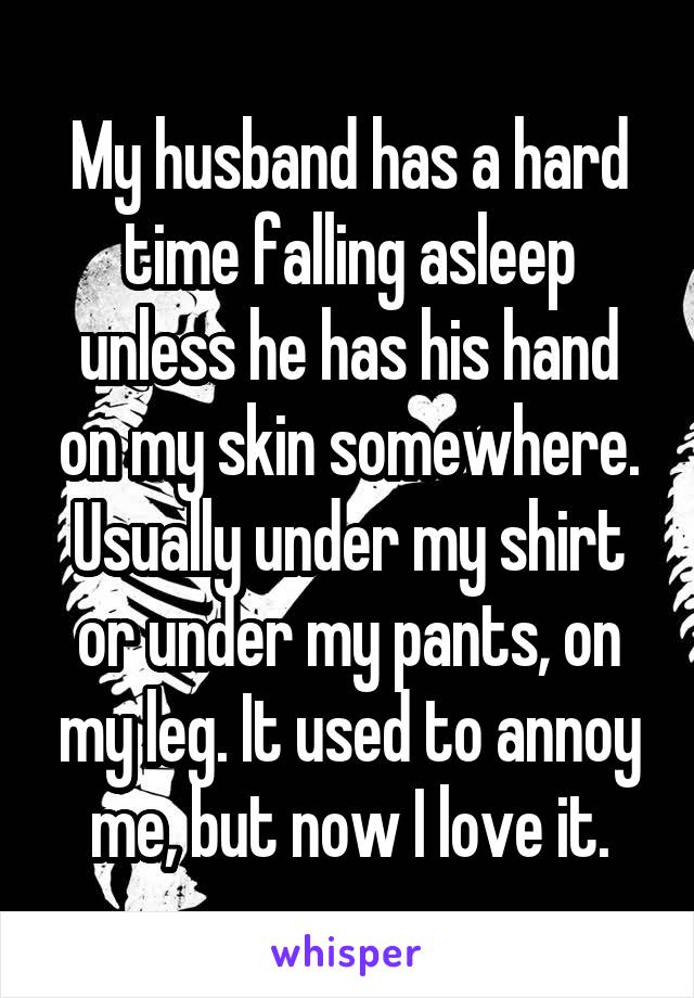 My husband has a hard time falling asleep unless he has his hand on my skin somewhere. Usually under my shirt or under my pants, on my leg. It used to annoy me, but now I love it.