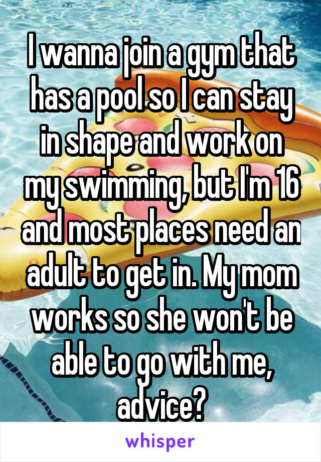 I wanna join a gym that has a pool so I can stay in shape and work on my swimming, but I'm 16 and most places need an adult to get in. My mom works so she won't be able to go with me, advice?