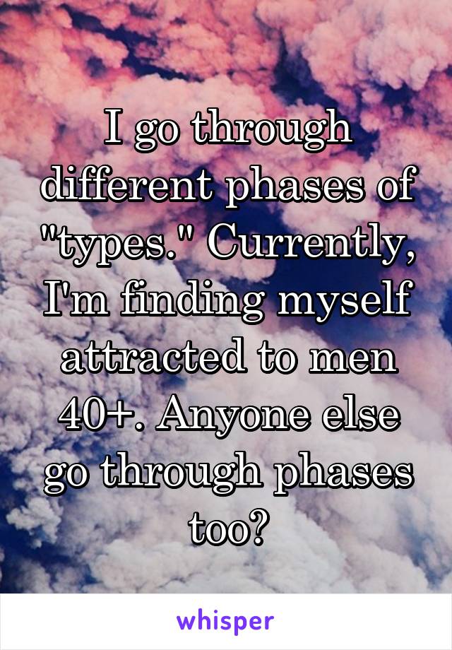 I go through different phases of "types." Currently, I'm finding myself attracted to men 40+. Anyone else go through phases too?