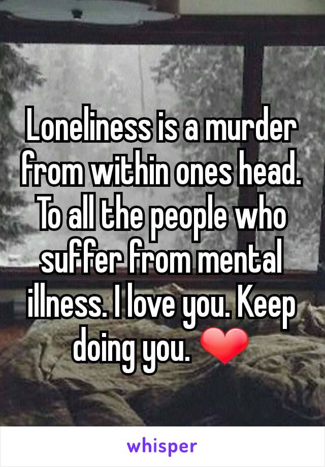 Loneliness is a murder from within ones head. To all the people who suffer from mental illness. I love you. Keep doing you. ❤