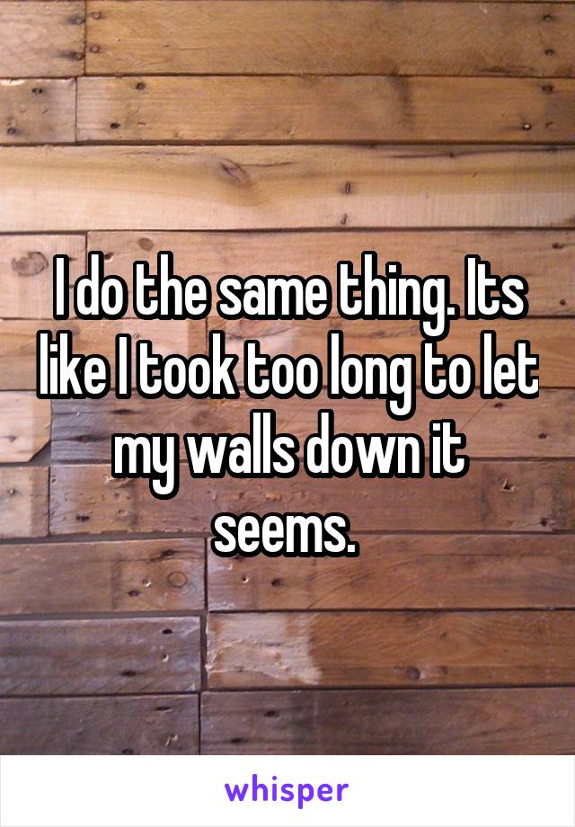 I do the same thing. Its like I took too long to let my walls down it seems. 