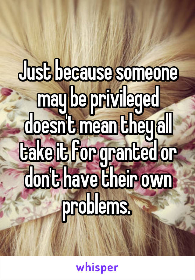 Just because someone may be privileged doesn't mean they all take it for granted or don't have their own problems. 