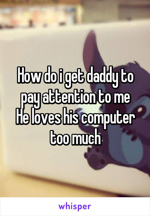How do i get daddy to pay attention to me
He loves his computer too much