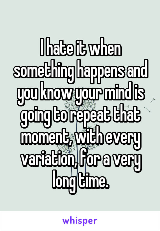 I hate it when something happens and you know your mind is going to repeat that moment, with every variation, for a very long time.