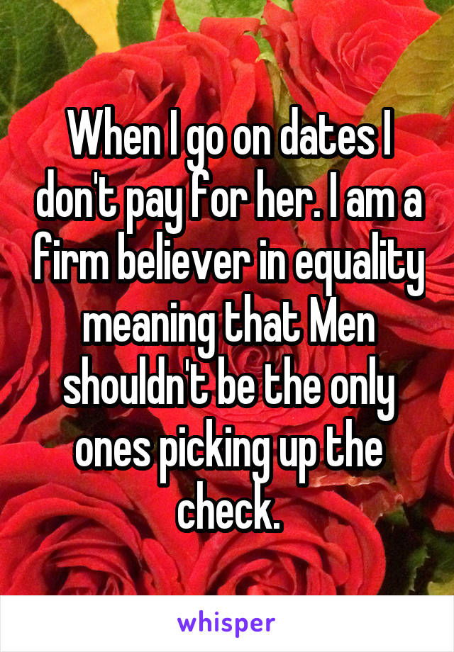When I go on dates I don't pay for her. I am a firm believer in equality meaning that Men shouldn't be the only ones picking up the check.