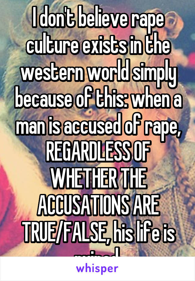 I don't believe rape culture exists in the western world simply because of this: when a man is accused of rape, REGARDLESS OF WHETHER THE ACCUSATIONS ARE TRUE/FALSE, his life is ruined.