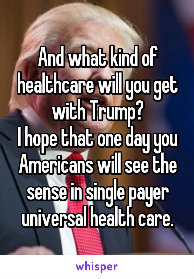 And what kind of healthcare will you get with Trump?
I hope that one day you Americans will see the sense in single payer universal health care.