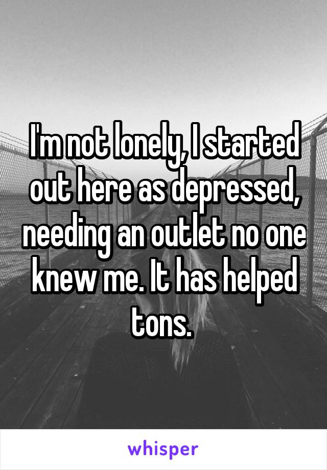 I'm not lonely, I started out here as depressed, needing an outlet no one knew me. It has helped tons. 