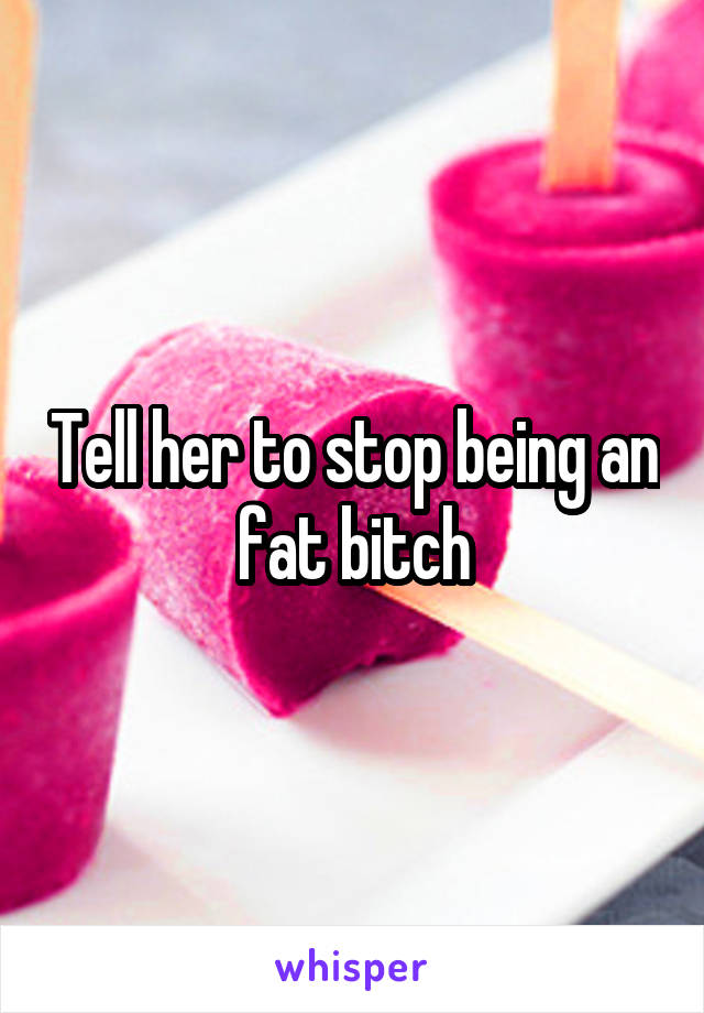 Tell her to stop being an fat bitch