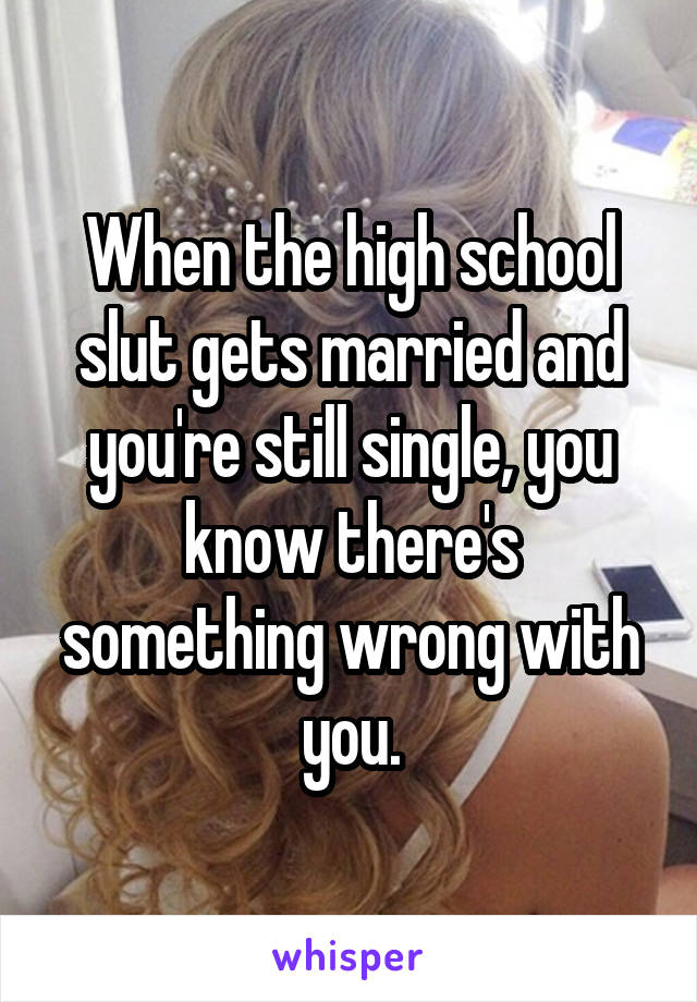 When the high school slut gets married and you're still single, you know there's something wrong with you.