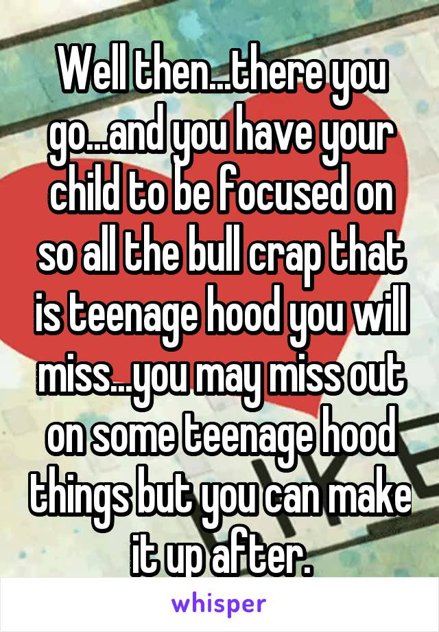 Well then...there you go...and you have your child to be focused on so all the bull crap that is teenage hood you will miss...you may miss out on some teenage hood things but you can make it up after.