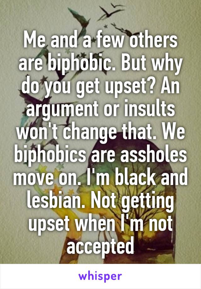 Me and a few others are biphobic. But why do you get upset? An argument or insults won't change that. We biphobics are assholes move on. I'm black and lesbian. Not getting upset when I'm not accepted