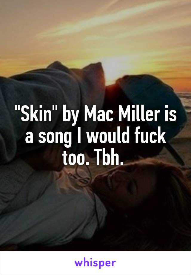 "Skin" by Mac Miller is a song I would fuck too. Tbh. 