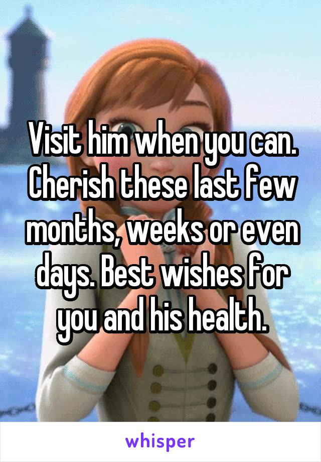 Visit him when you can. Cherish these last few months, weeks or even days. Best wishes for you and his health.