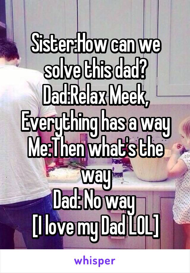 Sister:How can we solve this dad?
Dad:Relax Meek, Everything has a way
Me:Then what's the way
Dad: No way 
[I love my Dad LOL]