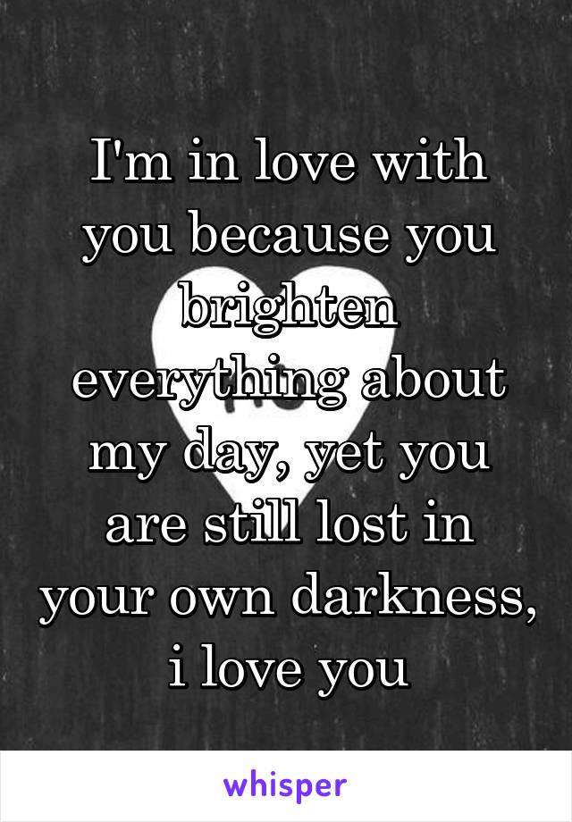 I'm in love with you because you brighten everything about my day, yet you are still lost in your own darkness, i love you