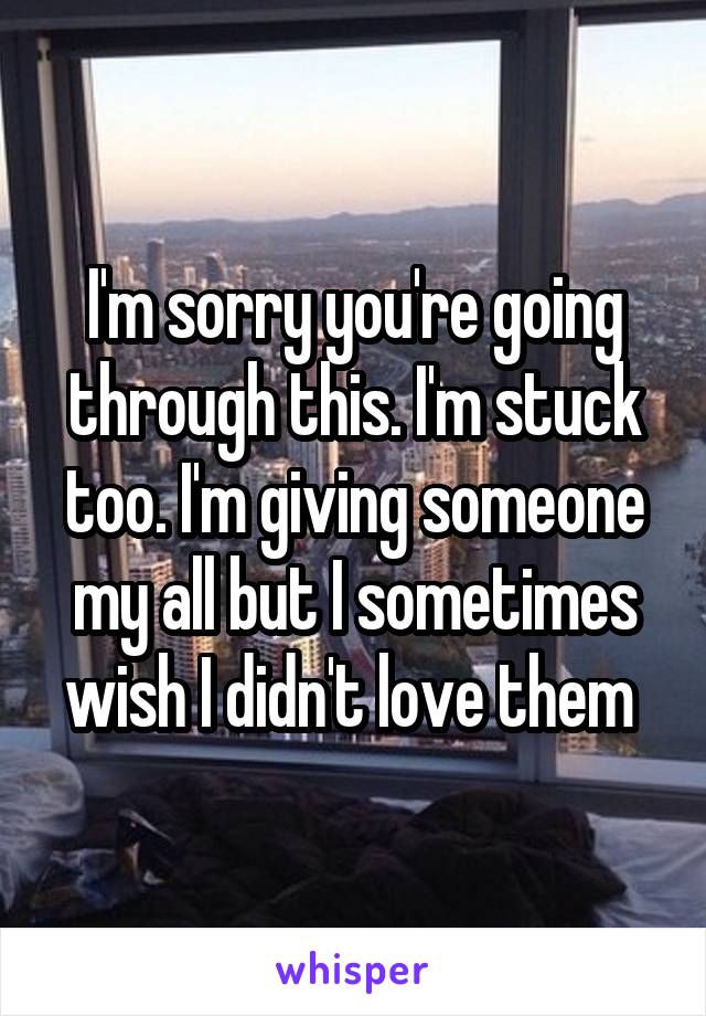 I'm sorry you're going through this. I'm stuck too. I'm giving someone my all but I sometimes wish I didn't love them 