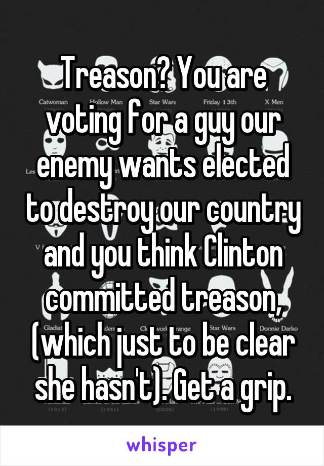 Treason? You are voting for a guy our enemy wants elected to destroy our country and you think Clinton committed treason, (which just to be clear she hasn't). Get a grip.