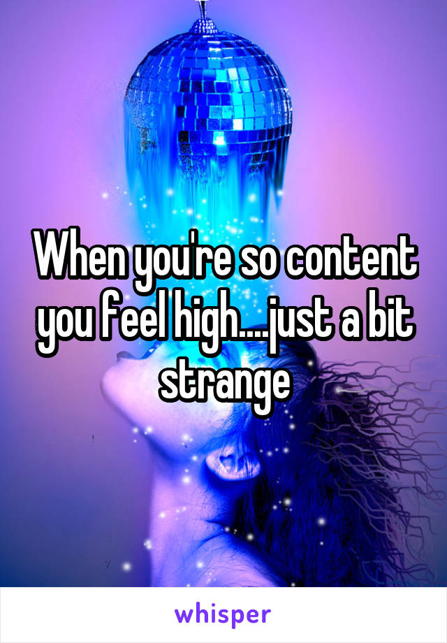 When you're so content you feel high....just a bit strange