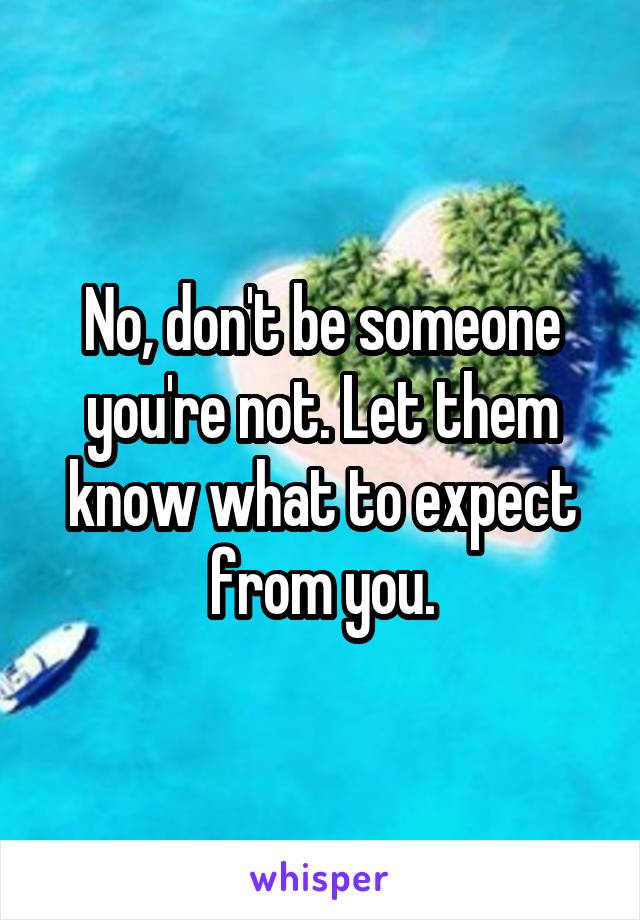 No, don't be someone you're not. Let them know what to expect from you.