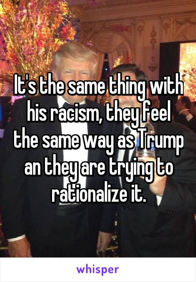 It's the same thing with his racism, they feel the same way as Trump an they are trying to rationalize it.