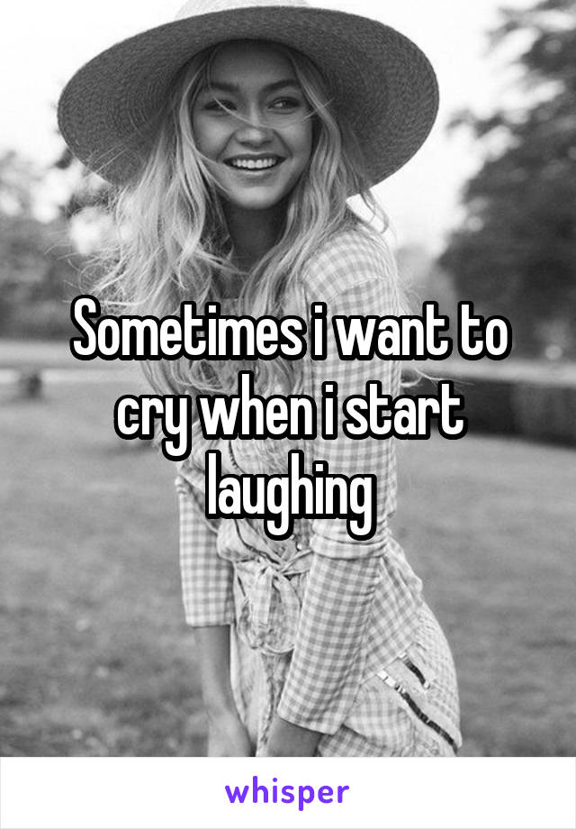 Sometimes i want to cry when i start laughing